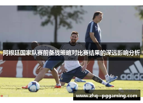 阿根廷国家队赛前备战策略对比赛结果的深远影响分析 阿根廷国家队赛前备战策略对比赛结果的深远影响分析