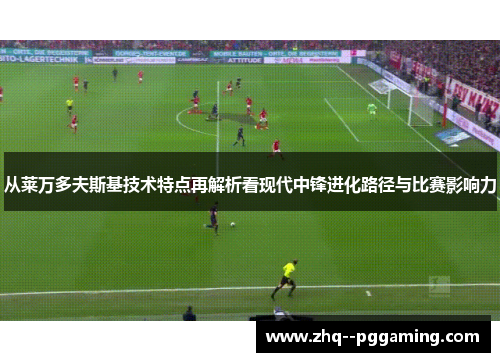 从莱万多夫斯基技术特点再解析看现代中锋进化路径与比赛影响力