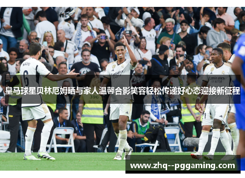 皇马球星贝林厄姆晒与家人温馨合影笑容轻松传递好心态迎接新征程