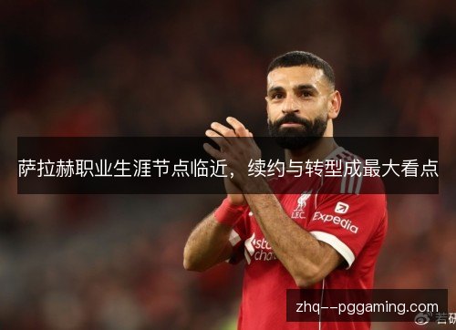 萨拉赫职业生涯节点临近，续约与转型成最大看点